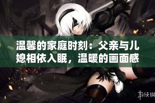 温馨的家庭时刻：父亲与儿媳相依入眠，温暖的画面感动人心