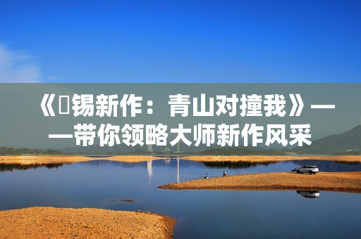 《姀锡新作：青山对撞我》——带你领略大师新作风采