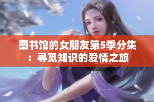图书馆的女朋友第5季分集：寻觅知识的爱情之旅