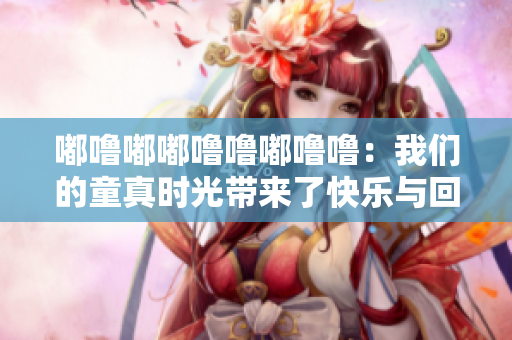 嘟噜嘟嘟噜噜嘟噜噜：我们的童真时光带来了快乐与回忆