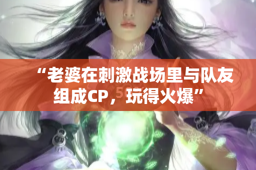 “老婆在刺激战场里与队友组成CP，玩得火爆”