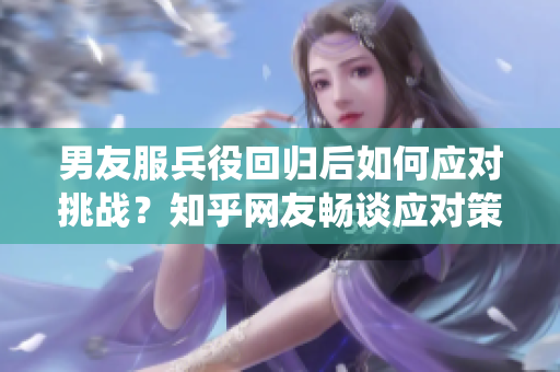 男友服兵役回归后如何应对挑战？知乎网友畅谈应对策略