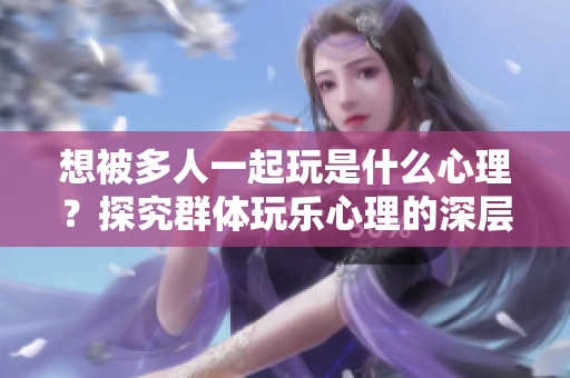 想被多人一起玩是什么心理？探究群体玩乐心理的深层次原因