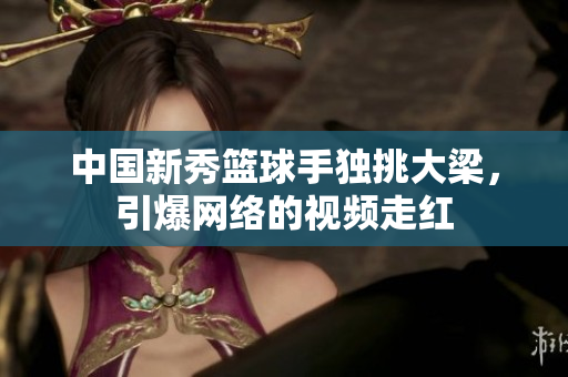 中国新秀篮球手独挑大梁，引爆网络的视频走红