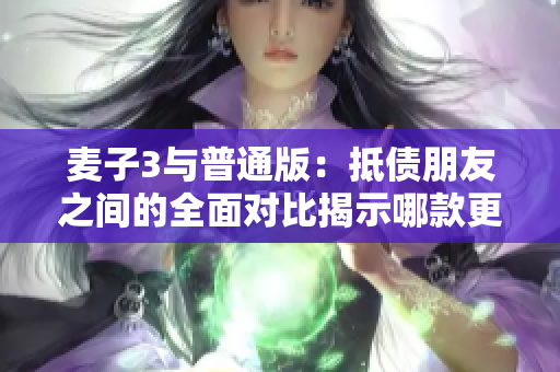 麦子3与普通版：抵债朋友之间的全面对比揭示哪款更值得购买