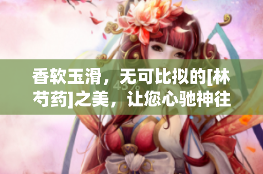 香软玉滑，无可比拟的[林芍药]之美，让您心驰神往