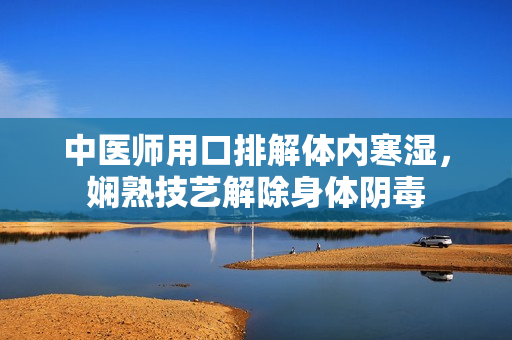 中医师用口排解体内寒湿，娴熟技艺解除身体阴毒