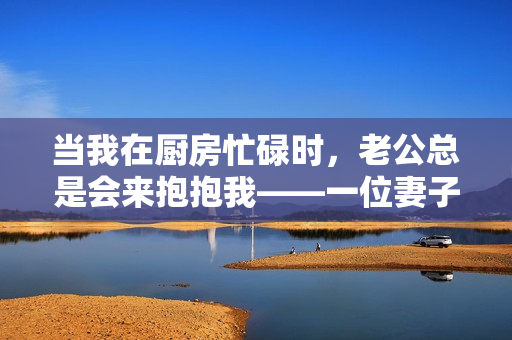 当我在厨房忙碌时，老公总是会来抱抱我——一位妻子的真实生活故事