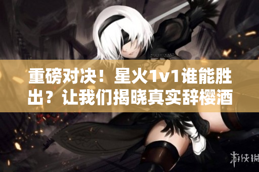重磅对决！星火1v1谁能胜出？让我们揭晓真实辞樱酒的力量！