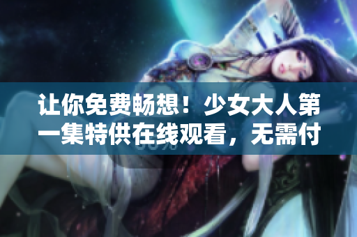 让你免费畅想！少女大人第一集特供在线观看，无需付费！