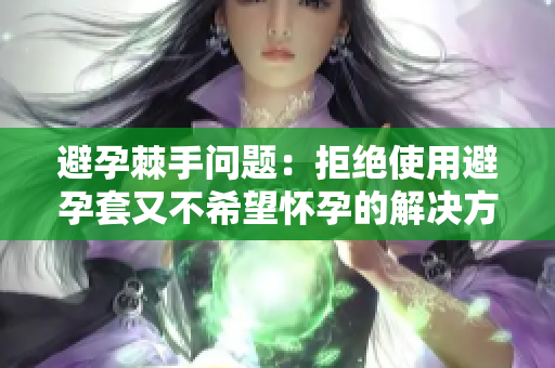 避孕棘手问题：拒绝使用避孕套又不希望怀孕的解决方法