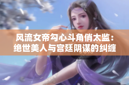 风流女帝勾心斗角俏太监：绝世美人与宫廷阴谋的纠缠