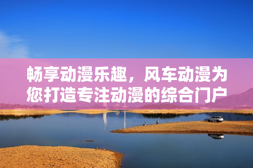 畅享动漫乐趣，风车动漫为您打造专注动漫的综合门户网站