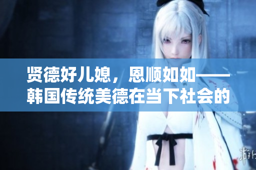 贤德好儿媳，恩顺如如——韩国传统美德在当下社会的体现