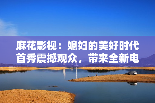 麻花影视：媳妇的美好时代首秀震撼观众，带来全新电视剧体验