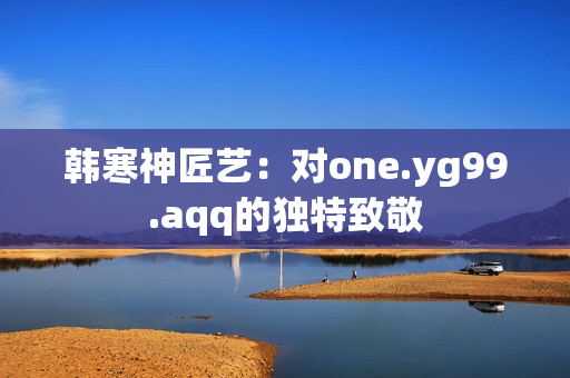 韩寒神匠艺：对one.yg99.aqq的独特致敬