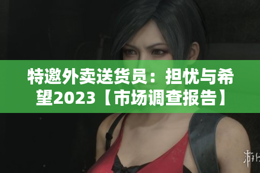 特邀外卖送货员：担忧与希望2023【市场调查报告】
