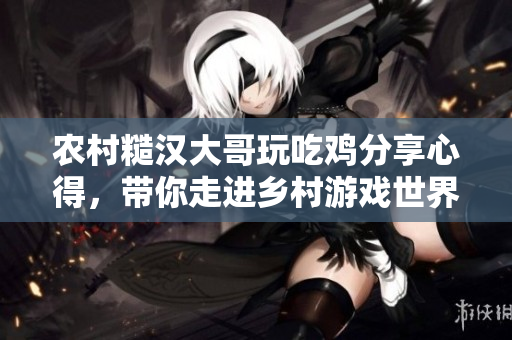 农村糙汉大哥玩吃鸡分享心得，带你走进乡村游戏世界