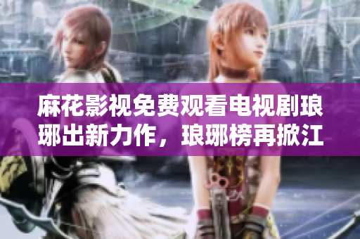 麻花影视免费观看电视剧琅琊出新力作，琅琊榜再掀江湖风云