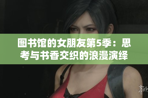 图书馆的女朋友第5季：思考与书香交织的浪漫演绎