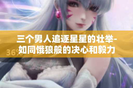 三个男人追逐星星的壮举-如同饿狼般的决心和毅力