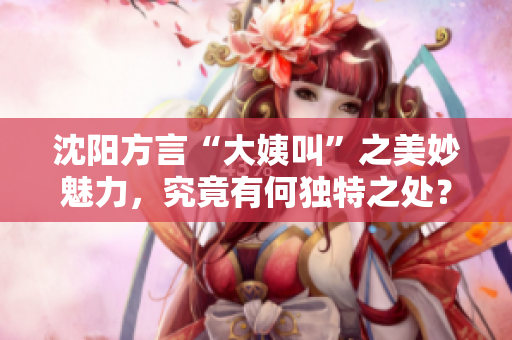 沈阳方言“大姨叫”之美妙魅力，究竟有何独特之处？