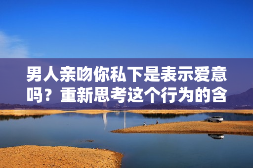 男人亲吻你私下是表示爱意吗？重新思考这个行为的含义