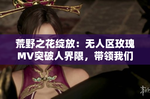 荒野之花绽放：无人区玫瑰MV突破人界限，带领我们探索自由之美