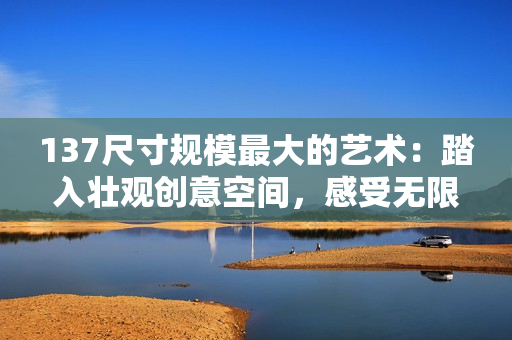 137尺寸规模最大的艺术：踏入壮观创意空间，感受无限可能