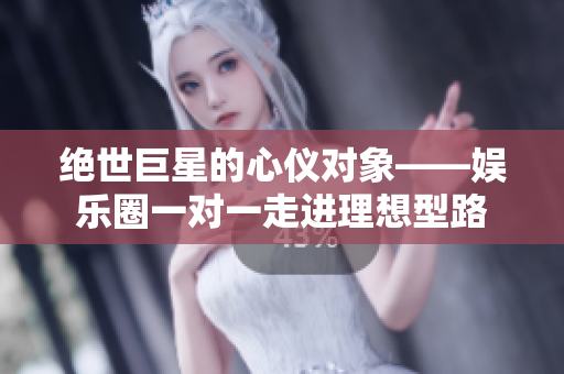 绝世巨星的心仪对象——娱乐圈一对一走进理想型路