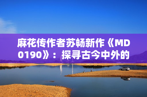 麻花传作者苏畅新作《MD0190》：探寻古今中外的奇趣与智慧