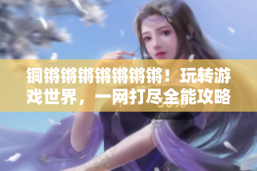 铜锵锵锵锵锵锵锵！玩转游戏世界，一网打尽全能攻略大合集！