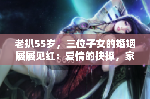 老扒55岁，三位子女的婚姻屡屡见红：爱情的抉择，家庭的纠葛