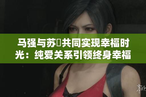 马强与苏玥共同实现幸福时光：纯爱关系引领终身幸福