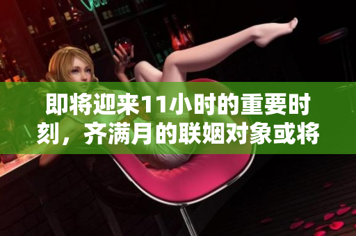 即将迎来11小时的重要时刻，齐满月的联姻对象或将绽放奇迹