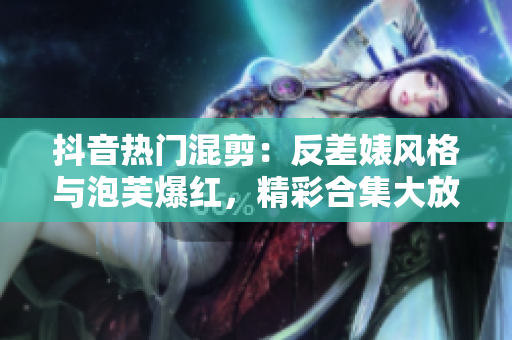 抖音热门混剪：反差婊风格与泡芙爆红，精彩合集大放送