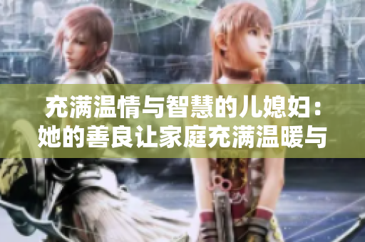 充满温情与智慧的儿媳妇：她的善良让家庭充满温暖与关爱