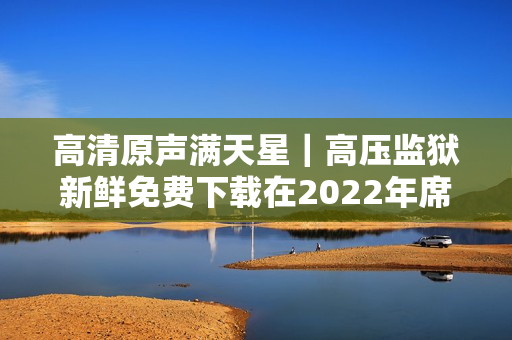 高清原声满天星｜高压监狱新鲜免费下载在2022年席卷全球