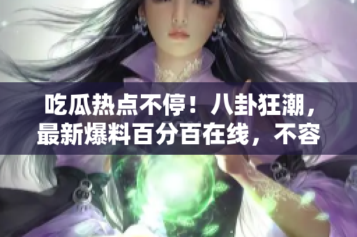 吃瓜热点不停！八卦狂潮，最新爆料百分百在线，不容错过！