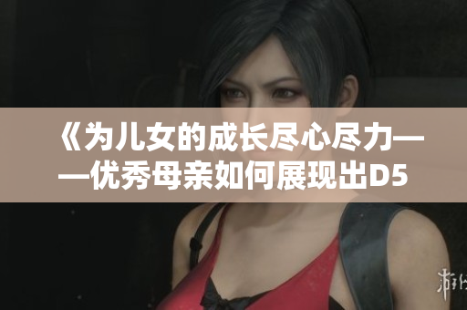 《为儿女的成长尽心尽力——优秀母亲如何展现出D5申精神？》