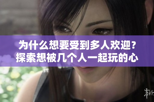 为什么想要受到多人欢迎？探索想被几个人一起玩的心理