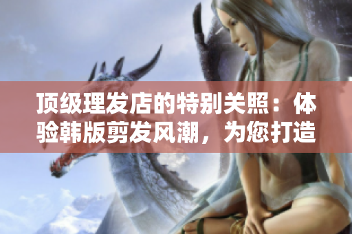 顶级理发店的特别关照：体验韩版剪发风潮，为您打造个性造型！