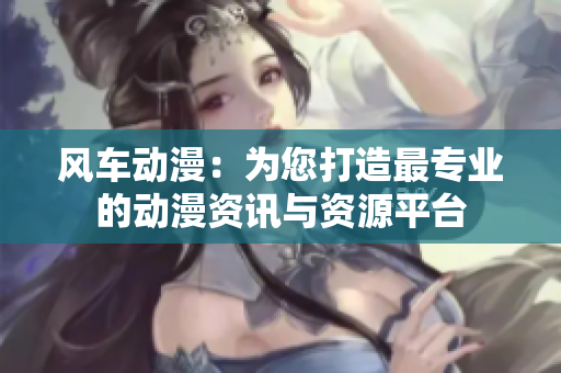 风车动漫：为您打造最专业的动漫资讯与资源平台