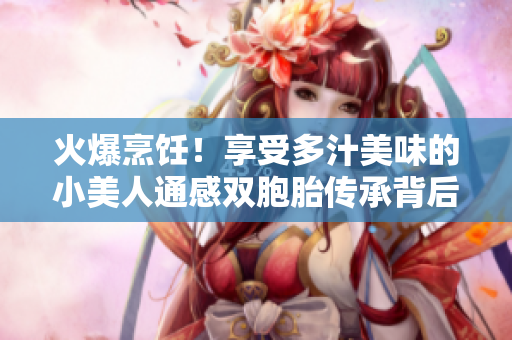 火爆烹饪！享受多汁美味的小美人通感双胞胎传承背后的独特魅力