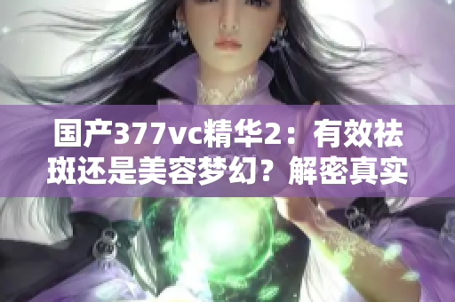 国产377vc精华2：有效祛斑还是美容梦幻？解密真实效果!