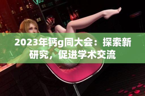 2023年钙g同大会：探索新研究，促进学术交流