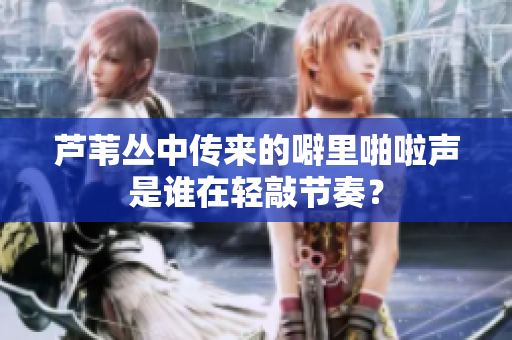 芦苇丛中传来的噼里啪啦声是谁在轻敲节奏？