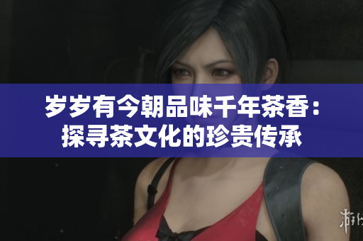岁岁有今朝品味千年茶香：探寻茶文化的珍贵传承