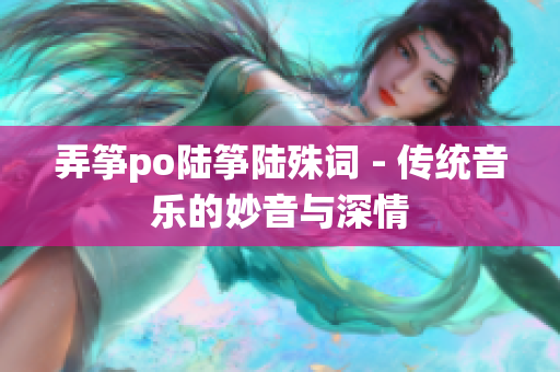 弄筝po陆筝陆殊词 - 传统音乐的妙音与深情