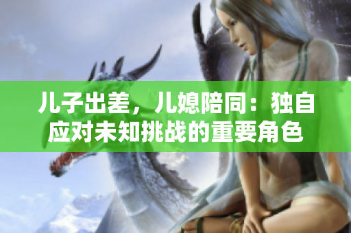儿子出差，儿媳陪同：独自应对未知挑战的重要角色